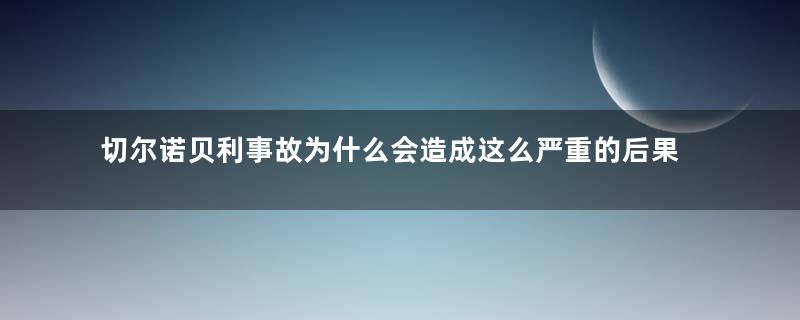 切尔诺贝利事故为什么会造成这么严重的后果 造成这件事的原因和什么有关